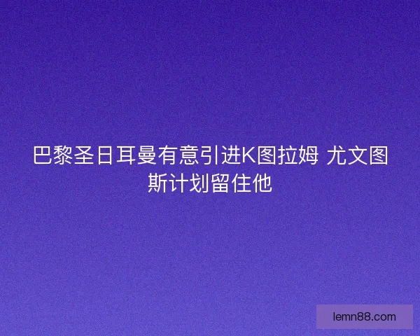 巴黎圣日耳曼有意引进K图拉姆 尤文图斯计划留住他