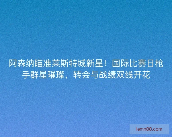 阿森纳瞄准莱斯特城新星！国际比赛日枪手群星璀璨，转会与战绩双线开花
