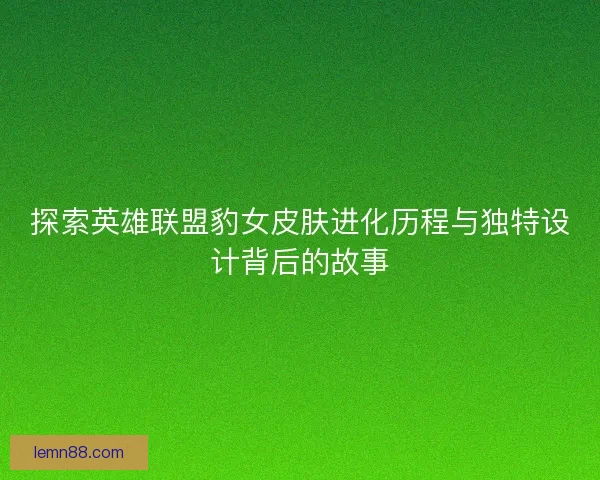 探索英雄联盟豹女皮肤进化历程与独特设计背后的故事