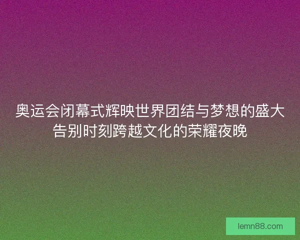 奥运会闭幕式辉映世界团结与梦想的盛大告别时刻跨越文化的荣耀夜晚