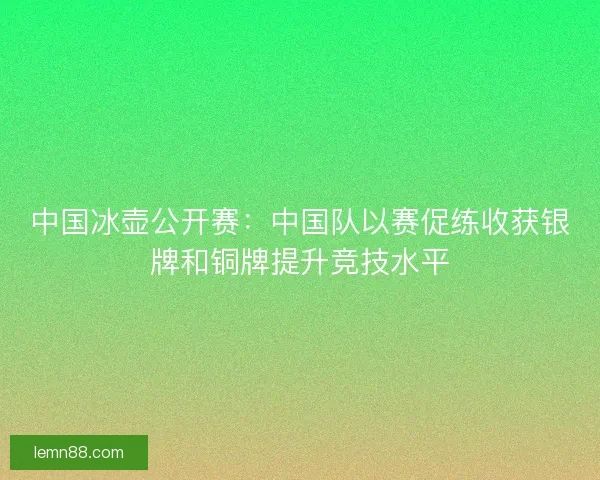 中国冰壶公开赛：中国队以赛促练收获银牌和铜牌提升竞技水平
