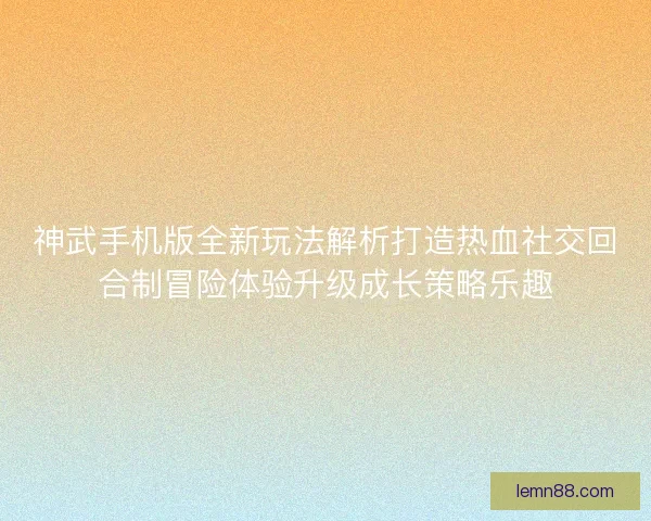神武手机版全新玩法解析打造热血社交回合制冒险体验升级成长策略乐趣