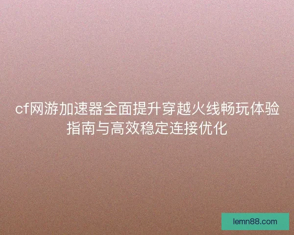 cf网游加速器全面提升穿越火线畅玩体验指南与高效稳定连接优化