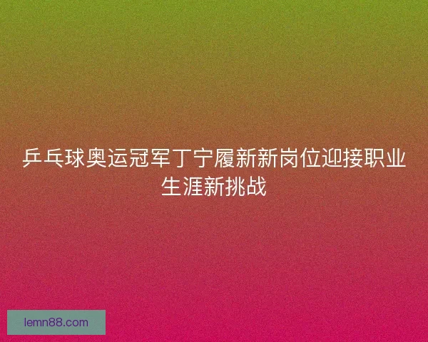 乒乓球奥运冠军丁宁履新新岗位迎接职业生涯新挑战