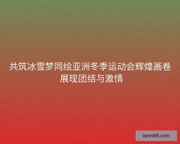 共筑冰雪梦同绘亚洲冬季运动会辉煌画卷 展现团结与激情