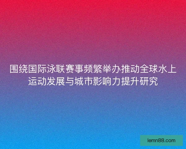 围绕国际泳联赛事频繁举办推动全球水上运动发展与城市影响力提升研究