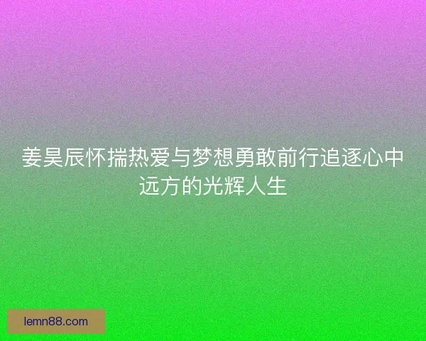 姜昊辰怀揣热爱与梦想勇敢前行追逐心中远方的光辉人生