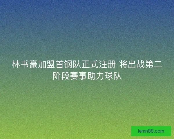 林书豪加盟首钢队正式注册 将出战第二阶段赛事助力球队