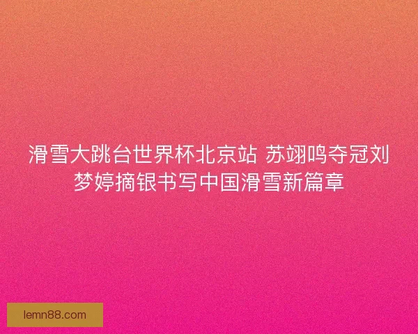 滑雪大跳台世界杯北京站 苏翊鸣夺冠刘梦婷摘银书写中国滑雪新篇章