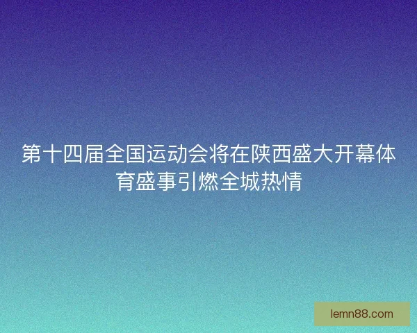 第十四届全国运动会将在陕西盛大开幕体育盛事引燃全城热情