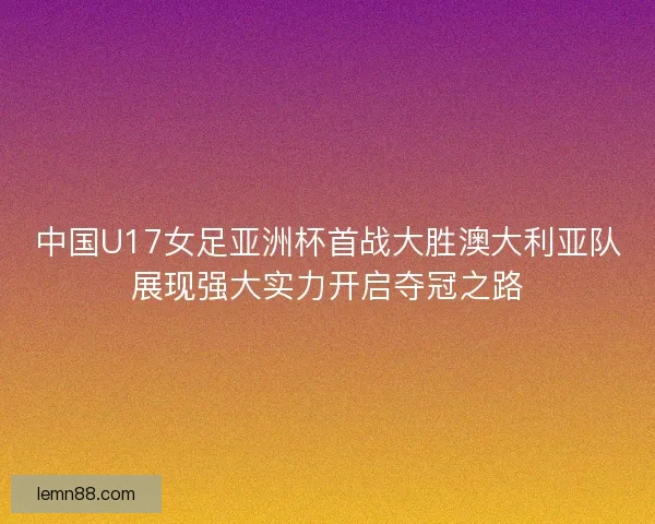 中国U17女足亚洲杯首战大胜澳大利亚队展现强大实力开启夺冠之路