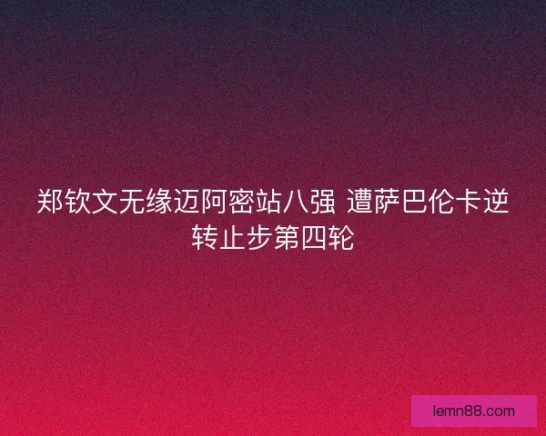 郑钦文无缘迈阿密站八强 遭萨巴伦卡逆转止步第四轮