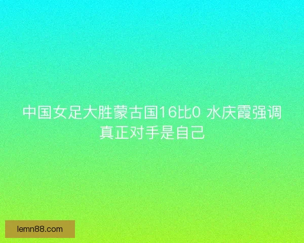 中国女足大胜蒙古国16比0 水庆霞强调真正对手是自己