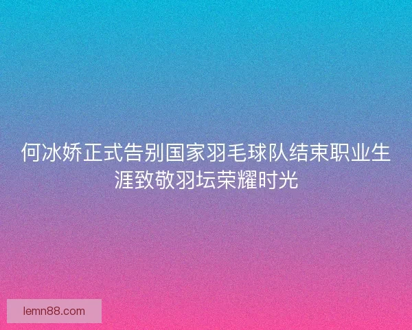 何冰娇正式告别国家羽毛球队结束职业生涯致敬羽坛荣耀时光