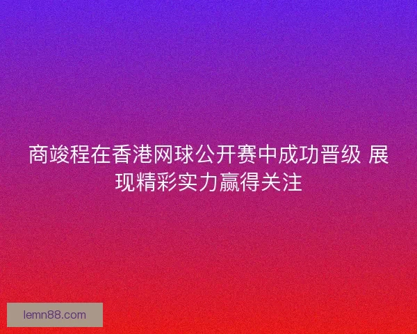 商竣程在香港网球公开赛中成功晋级 展现精彩实力赢得关注