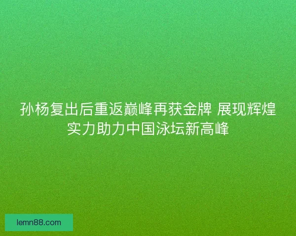 孙杨复出后重返巅峰再获金牌 展现辉煌实力助力中国泳坛新高峰
